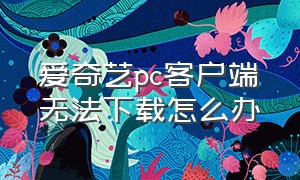 爱奇艺pc客户端无法下载怎么办