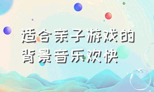 适合亲子游戏的背景音乐欢快