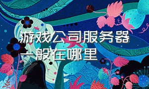 游戏公司服务器一般在哪里（游戏公司服务器一般在哪里安装）