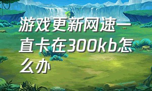 游戏更新网速一直卡在300kb怎么办