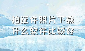 拍证件照片下载什么软件比较好（手机免费拍证件照片软件）