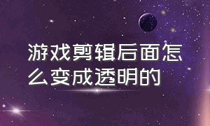 游戏剪辑后面怎么变成透明的（游戏剪辑怎么从平面的变成立体的）