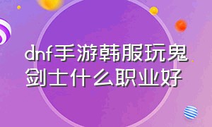 dnf手游韩服玩鬼剑士什么职业好