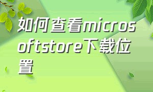 如何查看microsoftstore下载位置（怎么找microsoftstore的下载位置）