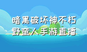 暗黑破坏神不朽野蛮人手游直播（暗黑破坏神不朽野蛮人最新版本）