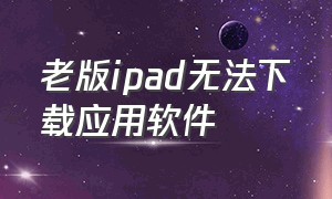 老版ipad无法下载应用软件（老旧ipad不能下载app怎么办）