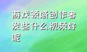 游戏领域创作者发些什么视频好呢