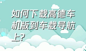 如何下载高德车机版到车载导航上?