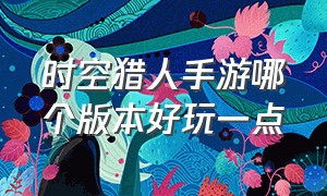 时空猎人手游哪个版本好玩一点