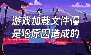 游戏加载文件慢是啥原因造成的（游戏画面加载慢怎么解决）