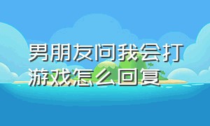 男朋友问我会打游戏怎么回复（男朋友打游戏会回我消息怎么夸他）