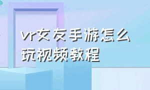 vr女友手游怎么玩视频教程（vr游戏模拟女友手机版下载教程）