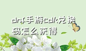 dnf手游cdk兑换码怎么获得（dnf手游最新cdk兑换码）