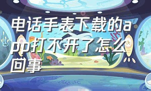 电话手表下载的app打不开了怎么回事