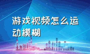 游戏视频怎么运动模糊（游戏发的视频很模糊怎么解决）