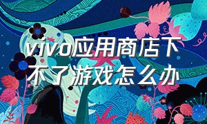 vivo应用商店下不了游戏怎么办