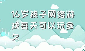 16岁孩子网络游戏每天可以玩多久