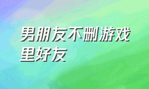 男朋友不删游戏里好友