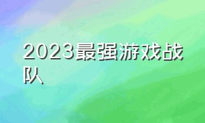 2023最强游戏战队（2024最强游戏阵容排行）