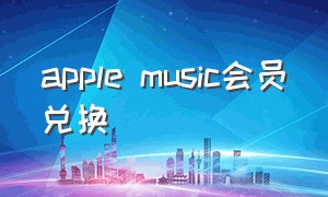 apple music会员兑换（apple music免费使用兑换码）