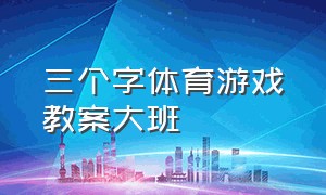 三个字体育游戏教案大班（大班体育游戏教案简短）