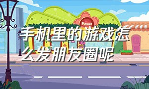 手机里的游戏怎么发朋友圈呢（打游戏厉害怎么发朋友圈）