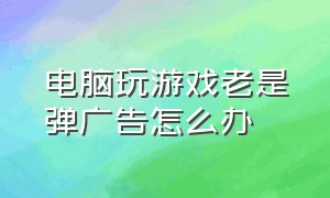 电脑玩游戏老是弹广告怎么办（电脑玩游戏弹出广告怎么彻底解决）