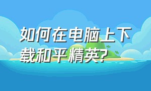 如何在电脑上下载和平精英?（如何在电脑上下载和平精英国际服）