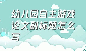 幼儿园自主游戏论文副标题怎么写（幼儿园自主游戏论文副标题怎么写的）