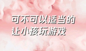 可不可以适当的让小孩玩游戏（有什么办法不让小孩玩游戏呢）