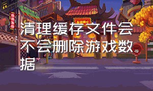 清理缓存文件会不会删除游戏数据