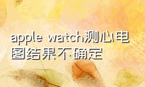 apple watch测心电图结果不确定