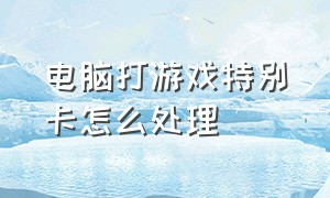 电脑打游戏特别卡怎么处理（电脑打游戏突然很卡怎么解决）