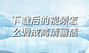 下载后的视频怎么调成高清画质（下载的视频画质糊怎么变清晰）