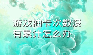 游戏抽卡次数没有累计怎么办（国家对于游戏的抽卡最新政策法规）