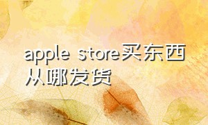 apple store买东西从哪发货（apple store在哪里发货）