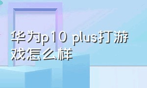 华为p10 plus打游戏怎么样（华为p10参数配置详细参数）