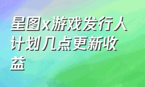 星图x游戏发行人计划几点更新收益（星图x游戏发行人计划收益在哪儿看）