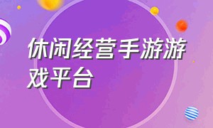 休闲经营手游游戏平台（休闲经营手游游戏平台推荐）