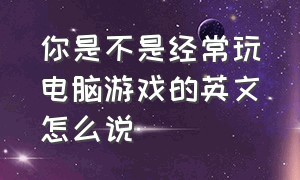 你是不是经常玩电脑游戏的英文怎么说（你是不是在玩电脑）