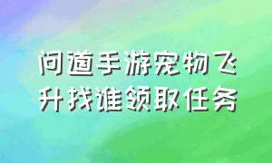 问道手游宠物飞升找谁领取任务（问道手游宠物飞升需要什么条件）