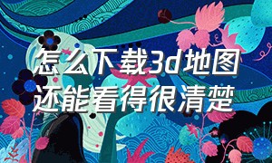 怎么下载3d地图还能看得很清楚（3d地图高清不收费用下载）