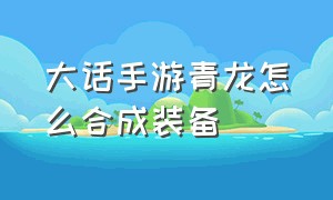 大话手游青龙怎么合成装备（大话手游平民男鬼攻略）