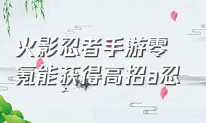 火影忍者手游零氪能获得高招a忍（火影忍者手游0氪获得永久s忍）