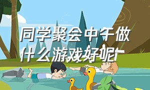 同学聚会中午做什么游戏好呢