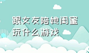 跟女友陪她闺蜜玩什么游戏