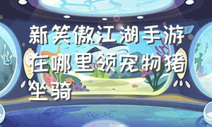 新笑傲江湖手游在哪里领宠物猪坐骑（笑傲江湖手游官方坐骑怎么获得）