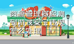 资源管理器检测到游戏安全违规怎么处理