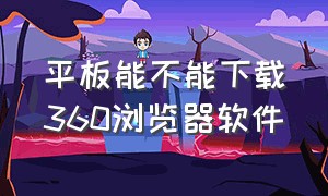 平板能不能下载360浏览器软件（平板怎么打开360浏览器的兼容模式）