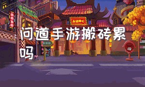 问道手游搬砖累吗（问道手游搬砖能长期做吗）